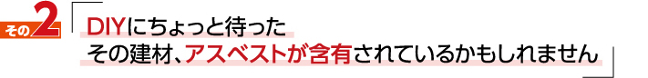 私たちが伝えたい事2「DIYにちょっと待った　その建材、アスベストが含有されているかもしれません」