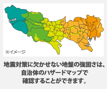 地震対策に欠かせない地盤の強固さは、 自治体のハザードマップで 確認することができます。