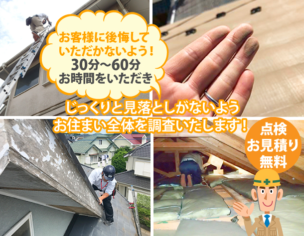 お客様に後悔していただかないよう、30分～60分お時間をいただきじっくりと見落としがないようお住まい全体を調査いたします！もちろん点検・お見積りは無料です