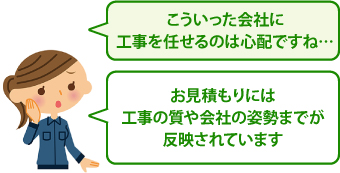 こういった会社に工事を任せるのは心配ですね…、お見積もりには工事の質や会社の姿勢までが反映されています